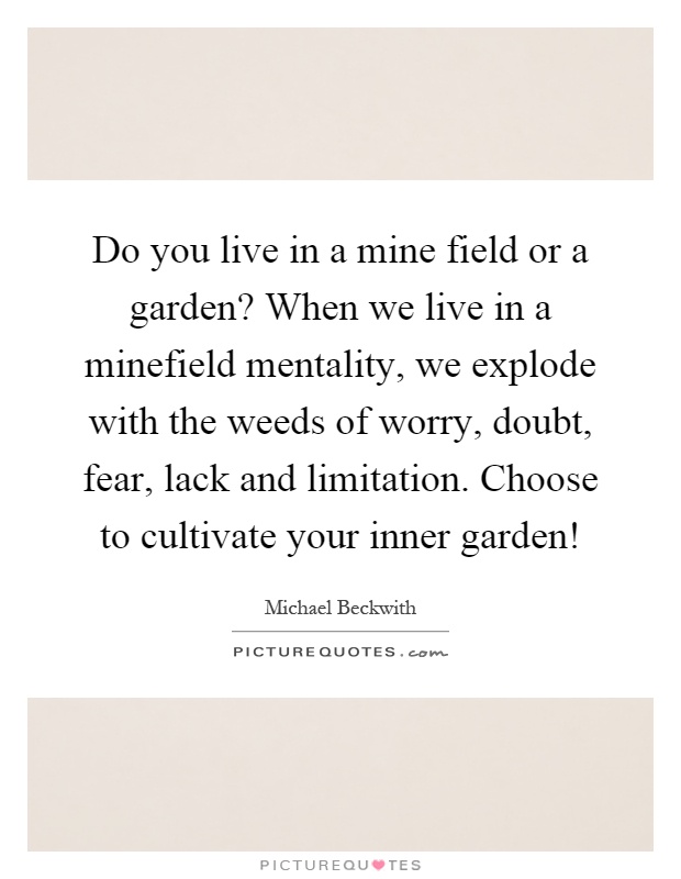 Do you live in a mine field or a garden? When we live in a minefield mentality, we explode with the weeds of worry, doubt, fear, lack and limitation. Choose to cultivate your inner garden! Picture Quote #1