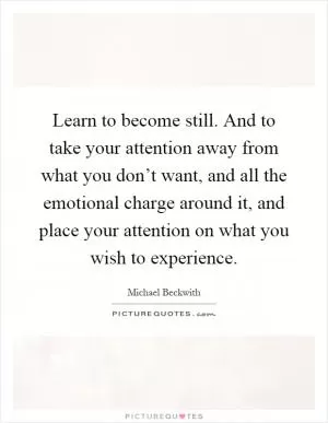 Learn to become still. And to take your attention away from what you don’t want, and all the emotional charge around it, and place your attention on what you wish to experience Picture Quote #1