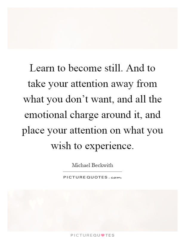 Learn to become still. And to take your attention away from what you don't want, and all the emotional charge around it, and place your attention on what you wish to experience Picture Quote #1
