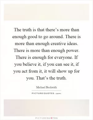 The truth is that there’s more than enough good to go around. There is more than enough creative ideas. There is more than enough power. There is enough for everyone. If you believe it, if you can see it, if you act from it, it will show up for you. That’s the truth Picture Quote #1