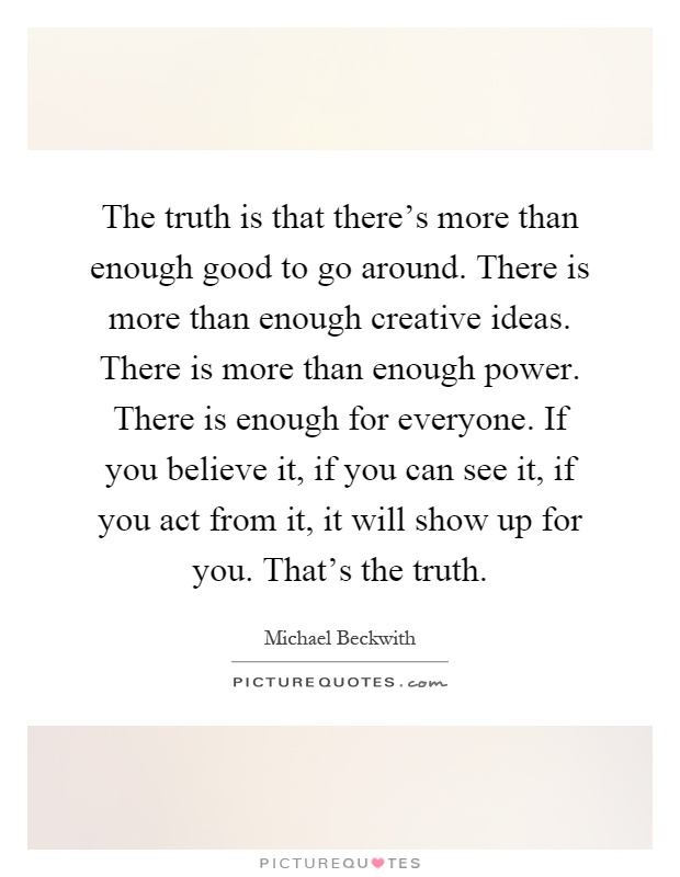 The truth is that there's more than enough good to go around. There is more than enough creative ideas. There is more than enough power. There is enough for everyone. If you believe it, if you can see it, if you act from it, it will show up for you. That's the truth Picture Quote #1