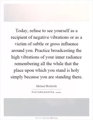 Today, refuse to see yourself as a recipient of negative vibrations or as a victim of subtle or gross influence around you. Practice broadcasting the high vibrations of your inner radiance remembering all the while that the place upon which you stand is holy simply because you are standing there Picture Quote #1