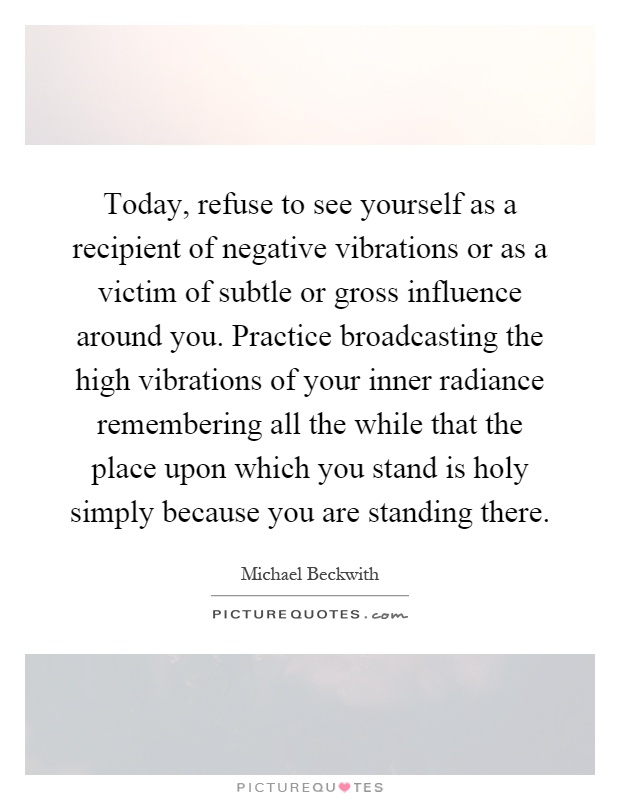 Today, refuse to see yourself as a recipient of negative vibrations or as a victim of subtle or gross influence around you. Practice broadcasting the high vibrations of your inner radiance remembering all the while that the place upon which you stand is holy simply because you are standing there Picture Quote #1