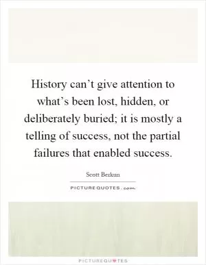 History can’t give attention to what’s been lost, hidden, or deliberately buried; it is mostly a telling of success, not the partial failures that enabled success Picture Quote #1