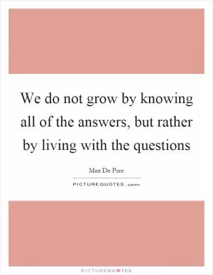 We do not grow by knowing all of the answers, but rather by living with the questions Picture Quote #1