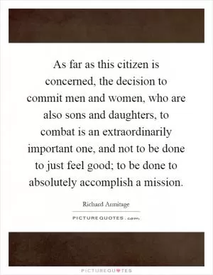 As far as this citizen is concerned, the decision to commit men and women, who are also sons and daughters, to combat is an extraordinarily important one, and not to be done to just feel good; to be done to absolutely accomplish a mission Picture Quote #1