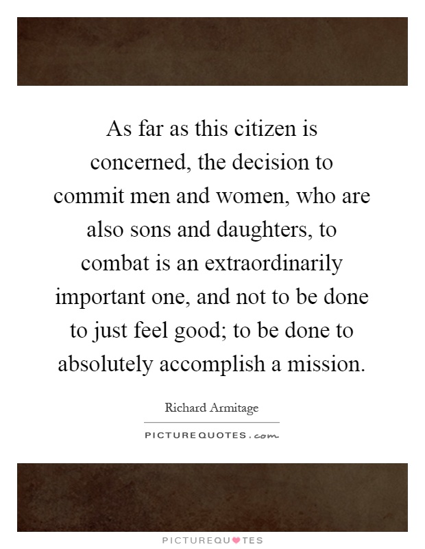As far as this citizen is concerned, the decision to commit men and women, who are also sons and daughters, to combat is an extraordinarily important one, and not to be done to just feel good; to be done to absolutely accomplish a mission Picture Quote #1
