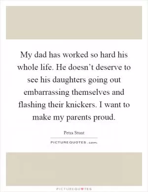 My dad has worked so hard his whole life. He doesn’t deserve to see his daughters going out embarrassing themselves and flashing their knickers. I want to make my parents proud Picture Quote #1