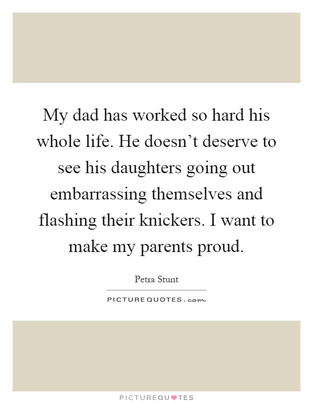 My dad has worked so hard his whole life. He doesn't deserve to see his daughters going out embarrassing themselves and flashing their knickers. I want to make my parents proud Picture Quote #1