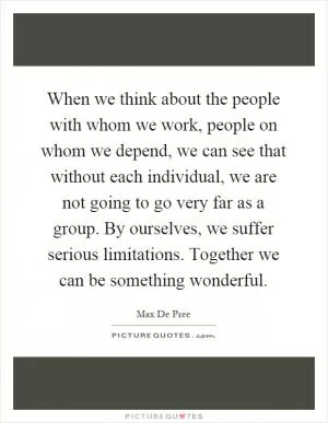 When we think about the people with whom we work, people on whom we depend, we can see that without each individual, we are not going to go very far as a group. By ourselves, we suffer serious limitations. Together we can be something wonderful Picture Quote #1
