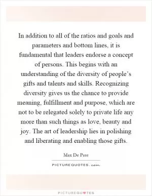 In addition to all of the ratios and goals and parameters and bottom lines, it is fundamental that leaders endorse a concept of persons. This begins with an understanding of the diversity of people’s gifts and talents and skills. Recognizing diversity gives us the chance to provide meaning, fulfillment and purpose, which are not to be relegated solely to private life any more than such things as love, beauty and joy. The art of leadership lies in polishing and liberating and enabling those gifts Picture Quote #1