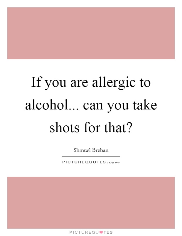 If you are allergic to alcohol... can you take shots for that? Picture Quote #1