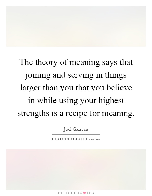 The theory of meaning says that joining and serving in things larger than you that you believe in while using your highest strengths is a recipe for meaning Picture Quote #1