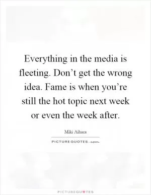 Everything in the media is fleeting. Don’t get the wrong idea. Fame is when you’re still the hot topic next week or even the week after Picture Quote #1