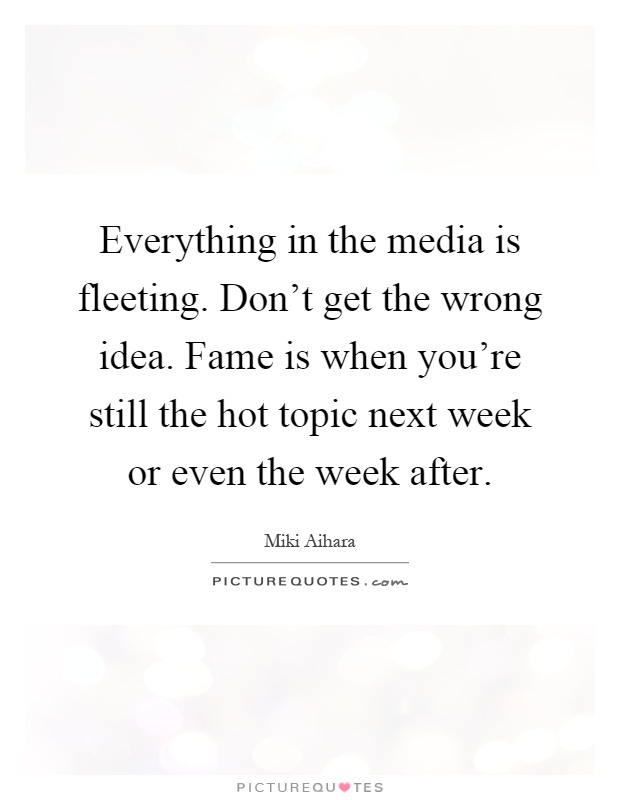 Everything in the media is fleeting. Don't get the wrong idea. Fame is when you're still the hot topic next week or even the week after Picture Quote #1