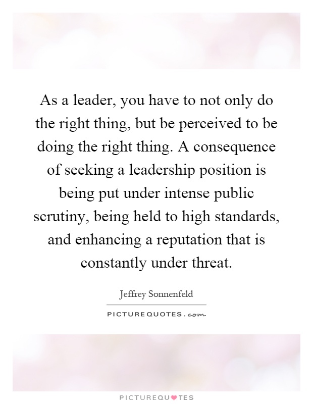 As a leader, you have to not only do the right thing, but be perceived to be doing the right thing. A consequence of seeking a leadership position is being put under intense public scrutiny, being held to high standards, and enhancing a reputation that is constantly under threat Picture Quote #1