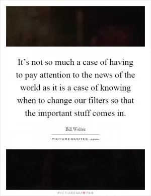 It’s not so much a case of having to pay attention to the news of the world as it is a case of knowing when to change our filters so that the important stuff comes in Picture Quote #1