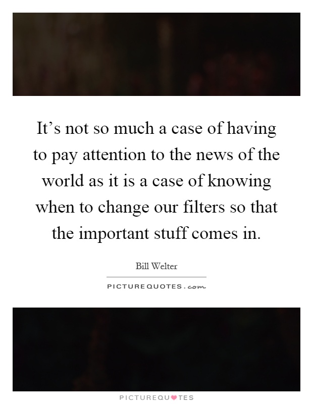 It's not so much a case of having to pay attention to the news of the world as it is a case of knowing when to change our filters so that the important stuff comes in Picture Quote #1