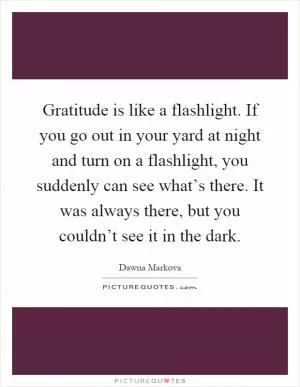 Gratitude is like a flashlight. If you go out in your yard at night and turn on a flashlight, you suddenly can see what’s there. It was always there, but you couldn’t see it in the dark Picture Quote #1