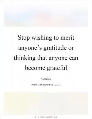 Stop wishing to merit anyone’s gratitude or thinking that anyone can become grateful Picture Quote #1