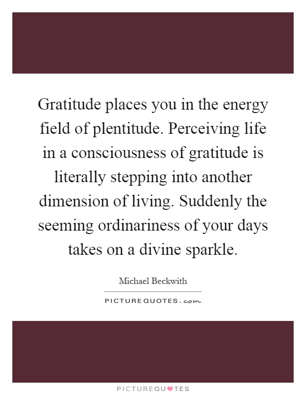 Gratitude places you in the energy field of plentitude. Perceiving life in a consciousness of gratitude is literally stepping into another dimension of living. Suddenly the seeming ordinariness of your days takes on a divine sparkle Picture Quote #1