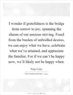 I wonder if gratefulness is the bridge from sorrow to joy, spanning the chasm of our anxious striving. Freed from the burden of unbridled desires, we can enjoy what we have, celebrate what we’ve attained, and appreciate the familiar. For if we can’t be happy now, we’ll likely not be happy when Picture Quote #1