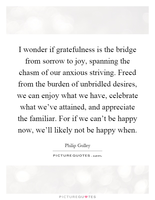 I wonder if gratefulness is the bridge from sorrow to joy, spanning the chasm of our anxious striving. Freed from the burden of unbridled desires, we can enjoy what we have, celebrate what we've attained, and appreciate the familiar. For if we can't be happy now, we'll likely not be happy when Picture Quote #1