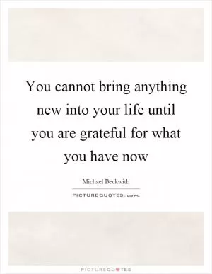 You cannot bring anything new into your life until you are grateful for what you have now Picture Quote #1
