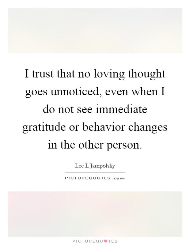 I trust that no loving thought goes unnoticed, even when I do not see immediate gratitude or behavior changes in the other person Picture Quote #1