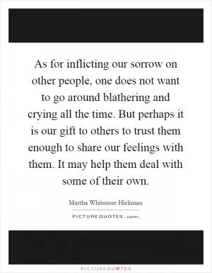 As for inflicting our sorrow on other people, one does not want to go around blathering and crying all the time. But perhaps it is our gift to others to trust them enough to share our feelings with them. It may help them deal with some of their own Picture Quote #1