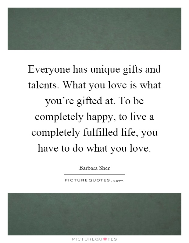 Everyone has unique gifts and talents. What you love is what you're gifted at. To be completely happy, to live a completely fulfilled life, you have to do what you love Picture Quote #1