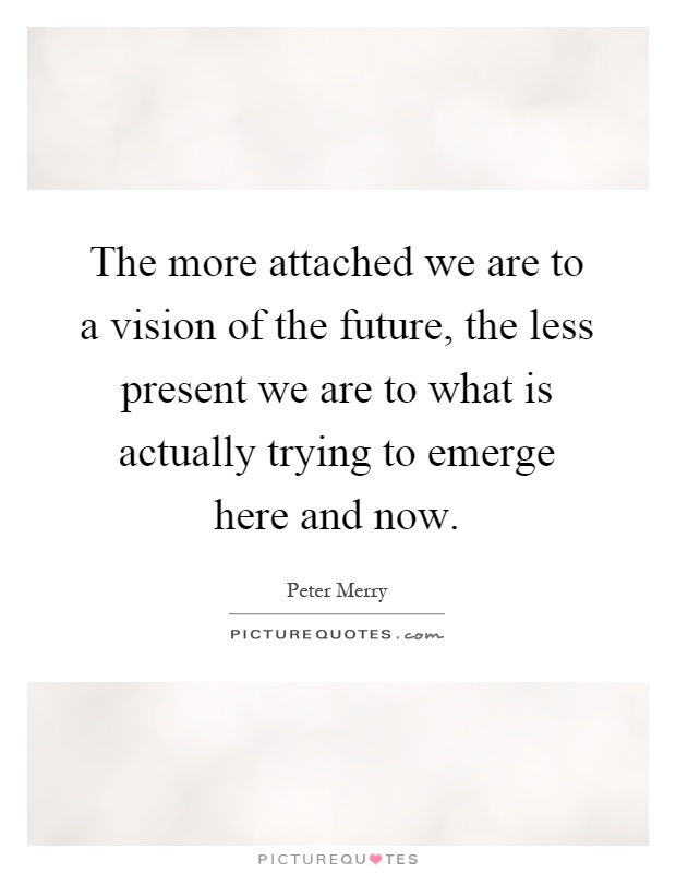 The more attached we are to a vision of the future, the less present we are to what is actually trying to emerge here and now Picture Quote #1