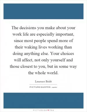 The decisions you make about your work life are especially important, since most people spend more of their waking lives working than doing anything else. Your choices will affect, not only yourself and those closest to you, but in some way the whole world Picture Quote #1