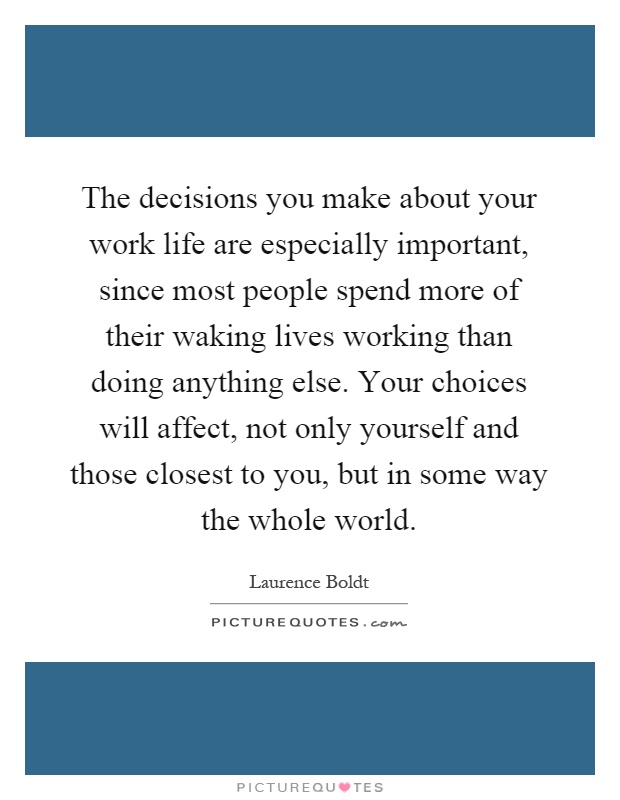The decisions you make about your work life are especially important, since most people spend more of their waking lives working than doing anything else. Your choices will affect, not only yourself and those closest to you, but in some way the whole world Picture Quote #1