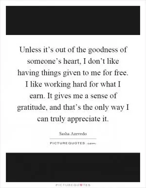 Unless it’s out of the goodness of someone’s heart, I don’t like having things given to me for free. I like working hard for what I earn. It gives me a sense of gratitude, and that’s the only way I can truly appreciate it Picture Quote #1