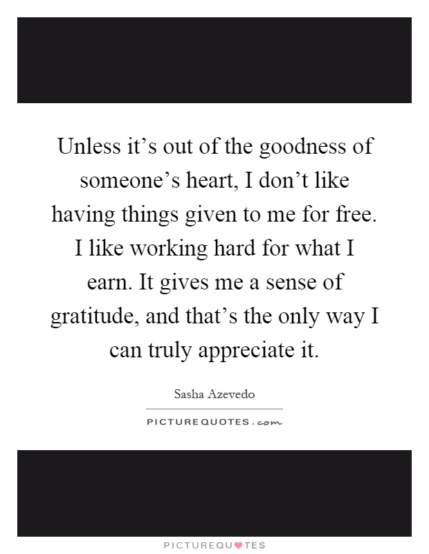 Unless it's out of the goodness of someone's heart, I don't like having things given to me for free. I like working hard for what I earn. It gives me a sense of gratitude, and that's the only way I can truly appreciate it Picture Quote #1