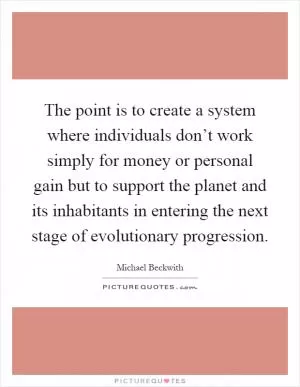 The point is to create a system where individuals don’t work simply for money or personal gain but to support the planet and its inhabitants in entering the next stage of evolutionary progression Picture Quote #1