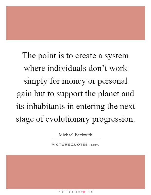 The point is to create a system where individuals don't work simply for money or personal gain but to support the planet and its inhabitants in entering the next stage of evolutionary progression Picture Quote #1