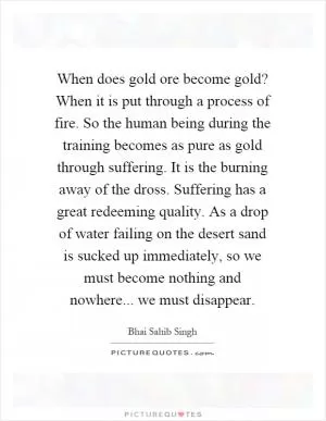 When does gold ore become gold? When it is put through a process of fire. So the human being during the training becomes as pure as gold through suffering. It is the burning away of the dross. Suffering has a great redeeming quality. As a drop of water failing on the desert sand is sucked up immediately, so we must become nothing and nowhere... we must disappear Picture Quote #1