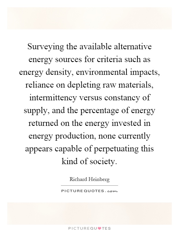 Surveying the available alternative energy sources for criteria such as energy density, environmental impacts, reliance on depleting raw materials, intermittency versus constancy of supply, and the percentage of energy returned on the energy invested in energy production, none currently appears capable of perpetuating this kind of society Picture Quote #1