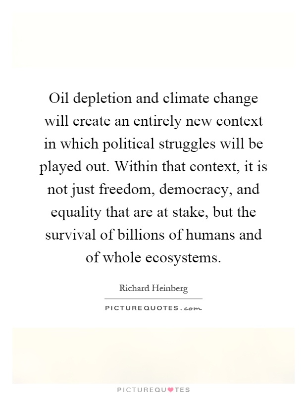 Oil depletion and climate change will create an entirely new context in which political struggles will be played out. Within that context, it is not just freedom, democracy, and equality that are at stake, but the survival of billions of humans and of whole ecosystems Picture Quote #1