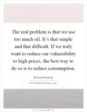 The real problem is that we use too much oil. It’s that simple and that difficult. If we truly want to reduce our vulnerability to high prices, the best way to do so is to reduce consumption Picture Quote #1