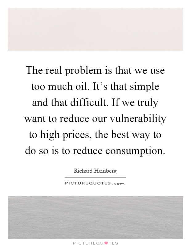 The real problem is that we use too much oil. It's that simple and that difficult. If we truly want to reduce our vulnerability to high prices, the best way to do so is to reduce consumption Picture Quote #1