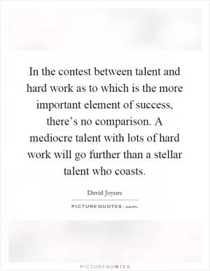 In the contest between talent and hard work as to which is the more important element of success, there’s no comparison. A mediocre talent with lots of hard work will go further than a stellar talent who coasts Picture Quote #1