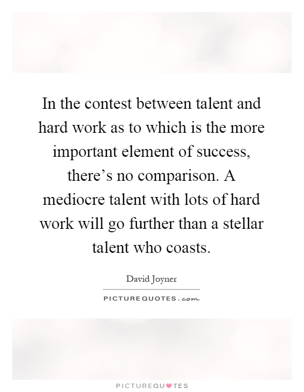 In the contest between talent and hard work as to which is the more important element of success, there's no comparison. A mediocre talent with lots of hard work will go further than a stellar talent who coasts Picture Quote #1