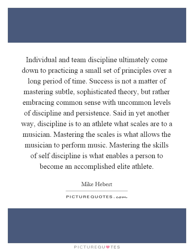 Individual and team discipline ultimately come down to practicing a small set of principles over a long period of time. Success is not a matter of mastering subtle, sophisticated theory, but rather embracing common sense with uncommon levels of discipline and persistence. Said in yet another way, discipline is to an athlete what scales are to a musician. Mastering the scales is what allows the musician to perform music. Mastering the skills of self discipline is what enables a person to become an accomplished elite athlete Picture Quote #1