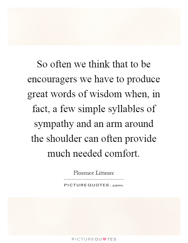So often we think that to be encouragers we have to produce great words of wisdom when, in fact, a few simple syllables of sympathy and an arm around the shoulder can often provide much needed comfort Picture Quote #1