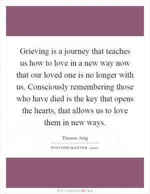 Grieving is a journey that teaches us how to love in a new way now that our loved one is no longer with us. Consciously remembering those who have died is the key that opens the hearts, that allows us to love them in new ways Picture Quote #1