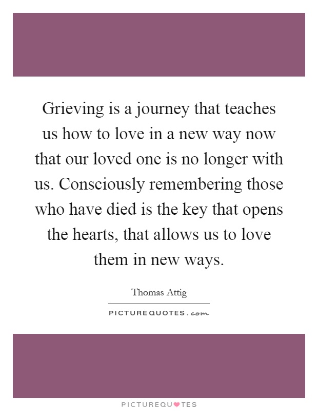 Grieving is a journey that teaches us how to love in a new way now that our loved one is no longer with us. Consciously remembering those who have died is the key that opens the hearts, that allows us to love them in new ways Picture Quote #1