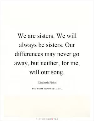 We are sisters. We will always be sisters. Our differences may never go away, but neither, for me, will our song Picture Quote #1